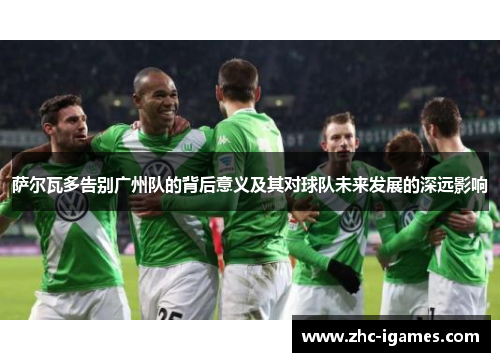 萨尔瓦多告别广州队的背后意义及其对球队未来发展的深远影响