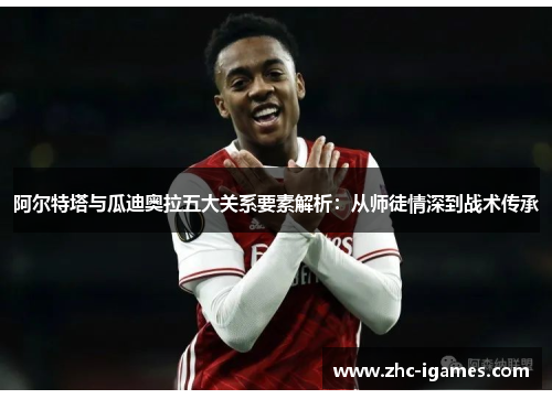 阿尔特塔与瓜迪奥拉五大关系要素解析：从师徒情深到战术传承