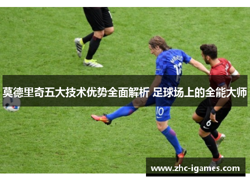 莫德里奇五大技术优势全面解析 足球场上的全能大师