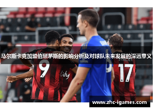马尔斯卡克加盟伯恩茅斯的影响分析及对球队未来发展的深远意义